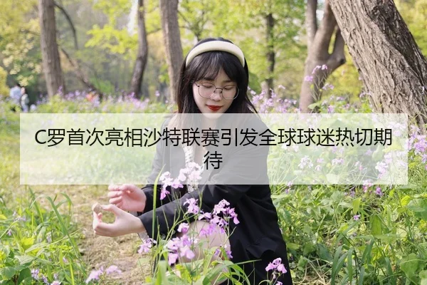 C罗首次亮相沙特联赛引发全球球迷热切期待